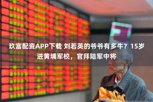 玖富配资APP下载 刘若英的爷爷有多牛？15岁进黄埔军校，官拜陆军中将