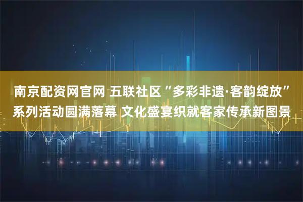 南京配资网官网 五联社区“多彩非遗·客韵绽放”系列活动圆满落幕 文化盛宴织就客家传承新图景