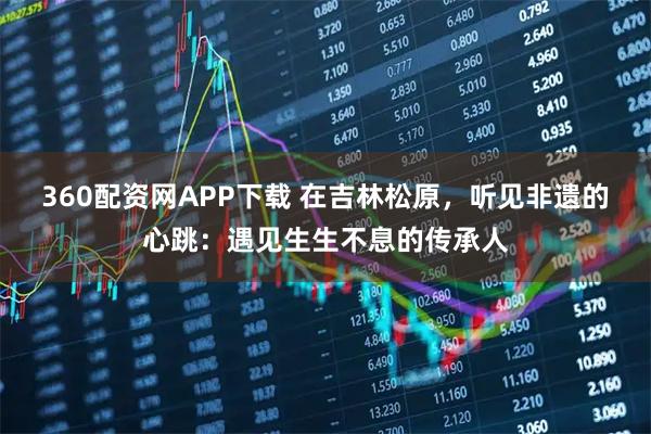 360配资网APP下载 在吉林松原，听见非遗的心跳：遇见生生不息的传承人