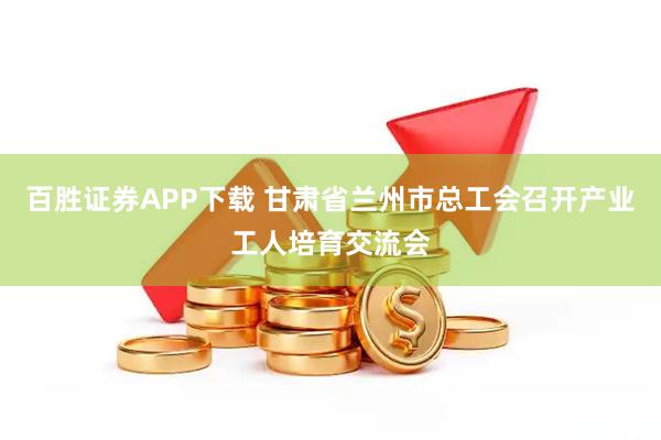 百胜证券APP下载 甘肃省兰州市总工会召开产业工人培育交流会