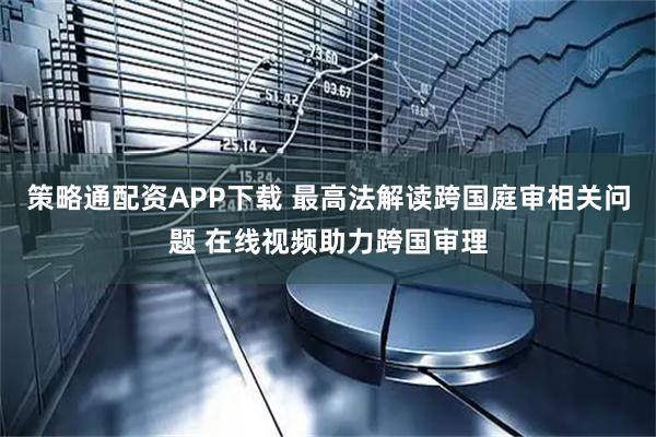 策略通配资APP下载 最高法解读跨国庭审相关问题 在线视频助力跨国审理