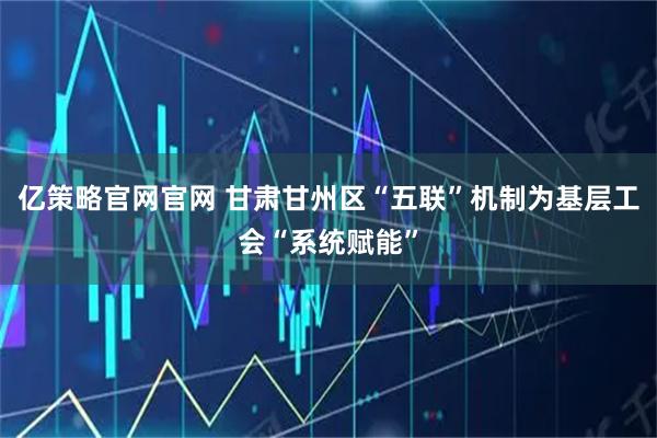 亿策略官网官网 甘肃甘州区“五联”机制为基层工会“系统赋能”