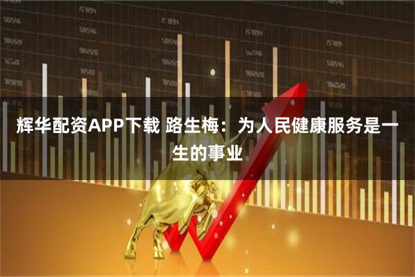 辉华配资APP下载 路生梅:为人民健康服务是一生的事业