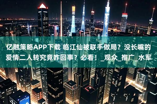亿融策略APP下载 临江仙被联手做局？没长嘴的爱情二人转究竟咋回事？必看！_观众_推广_水军