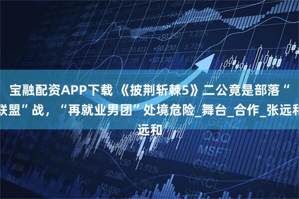 宝融配资APP下载 《披荆斩棘5》二公竟是部落“联盟”战，“再就业男团”处境危险_舞台_合作_张远和