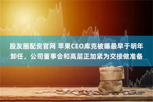 股友圈配资官网 苹果CEO库克被曝最早于明年卸任，公司董事会和高层正加紧为交接做准备
