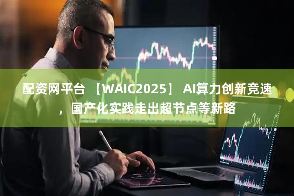 配资网平台 【WAIC2025】 AI算力创新竞速，国产化实践走出超节点等新路