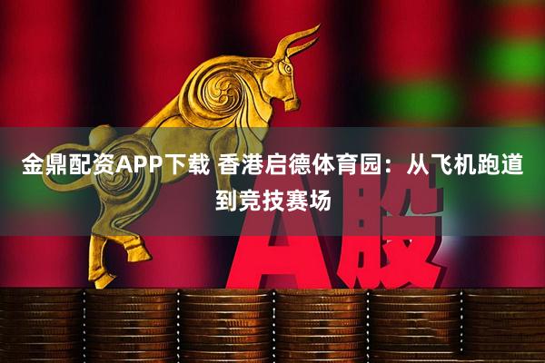 金鼎配资APP下载 香港启德体育园：从飞机跑道到竞技赛场