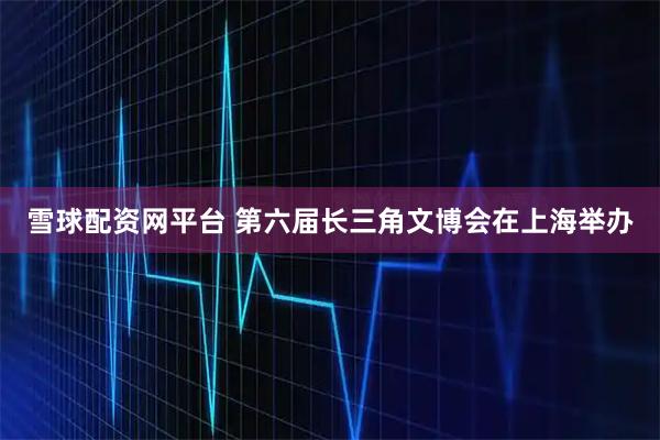雪球配资网平台 第六届长三角文博会在上海举办