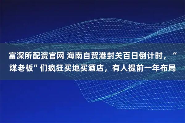 富深所配资官网 海南自贸港封关百日倒计时，“煤老板”们疯狂买地买酒店，有人提前一年布局