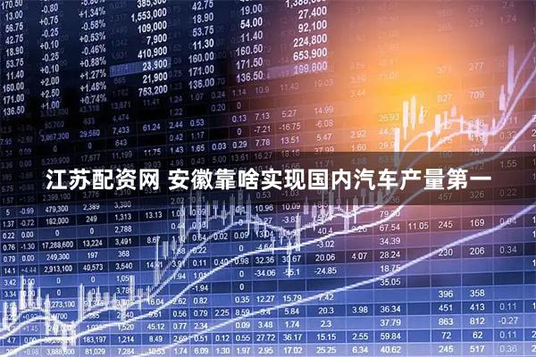 江苏配资网 安徽靠啥实现国内汽车产量第一