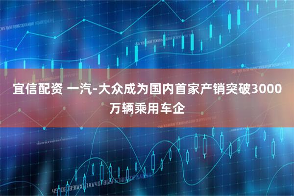 宜信配资 一汽-大众成为国内首家产销突破3000万辆乘用车企