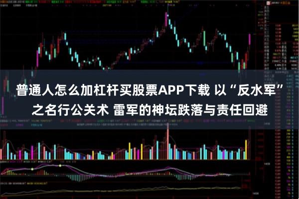 普通人怎么加杠杆买股票APP下载 以“反水军”之名行公关术 雷军的神坛跌落与责任回避