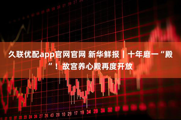 久联优配app官网官网 新华鲜报｜十年磨一“殿”！故宫养心殿再度开放