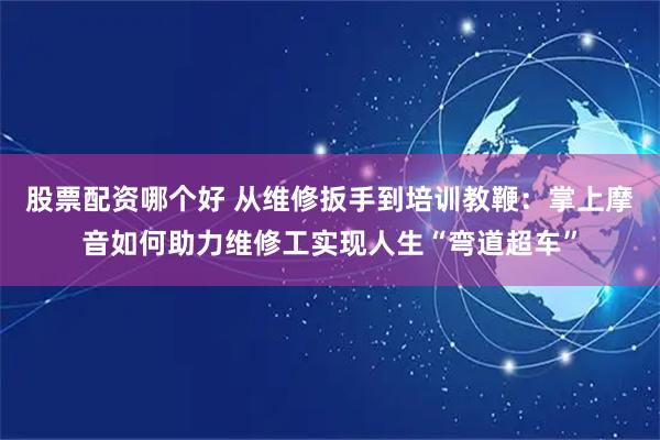 股票配资哪个好 从维修扳手到培训教鞭：掌上摩音如何助力维修工实现人生“弯道超车”