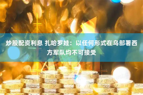 炒股配资利息 扎哈罗娃：以任何形式在乌部署西方军队均不可接受