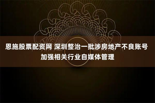 恩施股票配资网 深圳整治一批涉房地产不良账号 加强相关行业自媒体管理