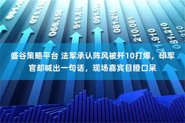 盛谷策略平台 法军承认阵风被歼10打爆，印军官却喊出一句话，现场嘉宾目瞪口呆