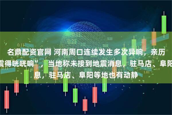 名鼎配资官网 河南周口连续发生多次异响，亲历者称“窗户被震得咣咣响”，当地称未接到地震消息，驻马店、阜阳等地也有动静
