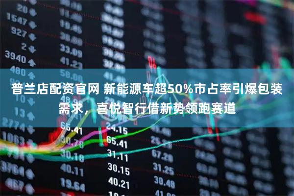 普兰店配资官网 新能源车超50%市占率引爆包装需求，喜悦智行借新势领跑赛道