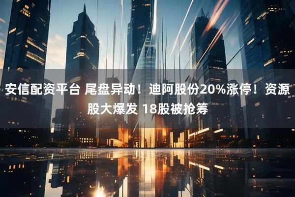 安信配资平台 尾盘异动！迪阿股份20%涨停！资源股大爆发 18股被抢筹