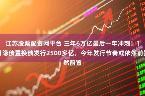 江苏股票配资网平台 三年6万亿最后一年冲刺！1月隐债置换债发行2500多亿，今年发行节奏或依然前置