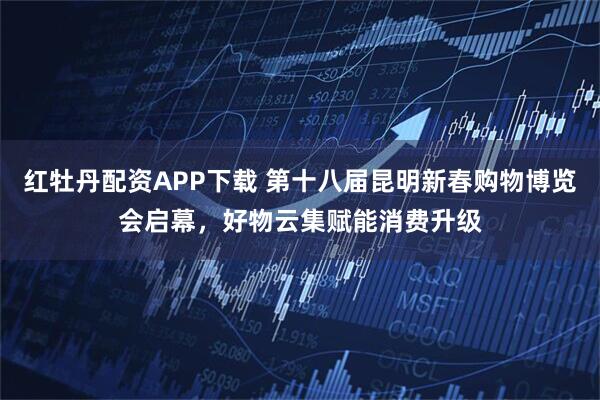 红牡丹配资APP下载 第十八届昆明新春购物博览会启幕，好物云集赋能消费升级