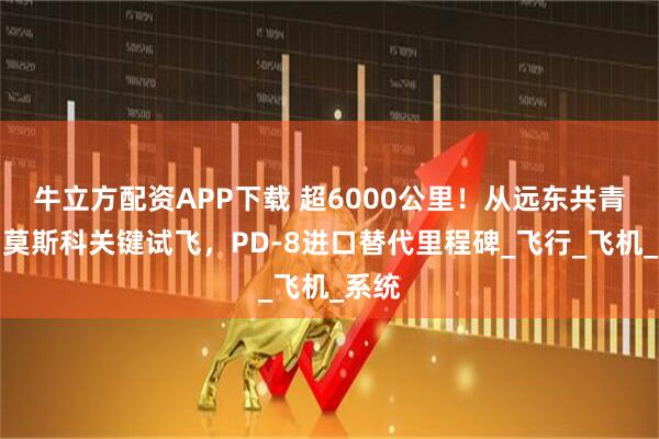 牛立方配资APP下载 超6000公里！从远东共青城到莫斯科关键试飞，PD-8进口替代里程碑_飞行_飞机_系统