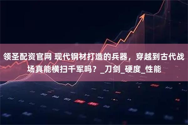 领圣配资官网 现代钢材打造的兵器，穿越到古代战场真能横扫千军吗？_刀剑_硬度_性能
