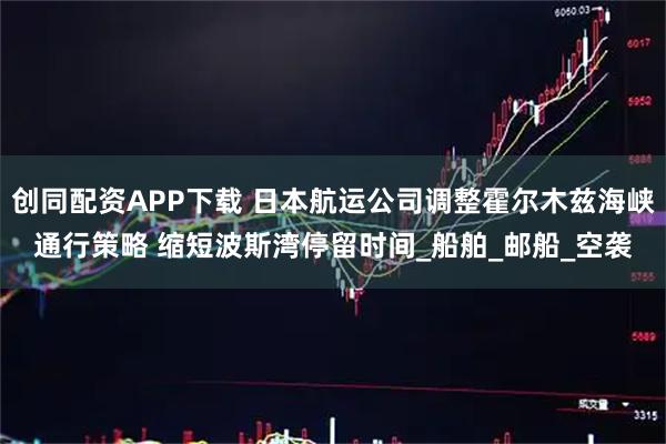 创同配资APP下载 日本航运公司调整霍尔木兹海峡通行策略 缩短波斯湾停留时间_船舶_邮船_空袭