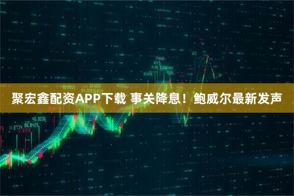 聚宏鑫配资APP下载 事关降息！鲍威尔最新发声