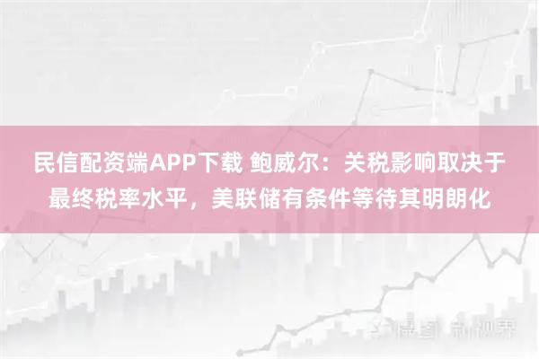 民信配资端APP下载 鲍威尔：关税影响取决于最终税率水平，美联储有条件等待其明朗化