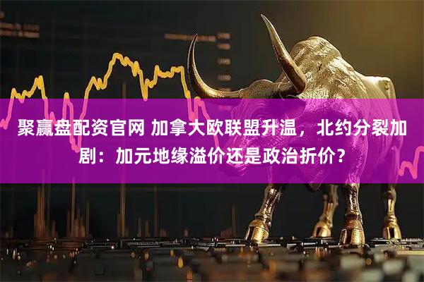 聚赢盘配资官网 加拿大欧联盟升温，北约分裂加剧：加元地缘溢价还是政治折价？