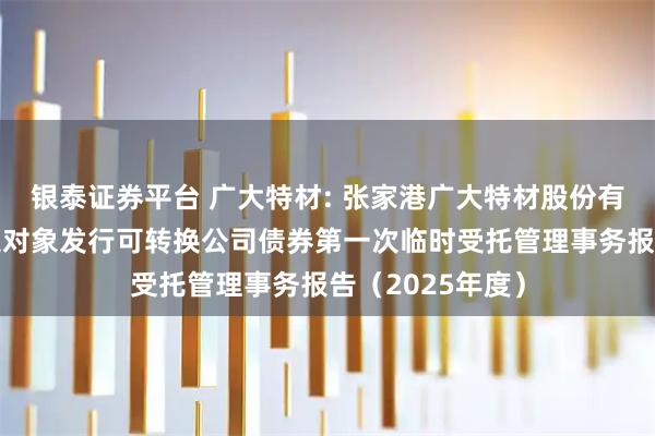 银泰证券平台 广大特材: 张家港广大特材股份有限公司向不特定对象发行可转换公司债券第一次临时受托管理事务报告（2025年度）
