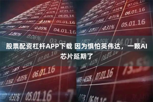 股票配资杠杆APP下载 因为惧怕英伟达，一颗AI芯片延期了