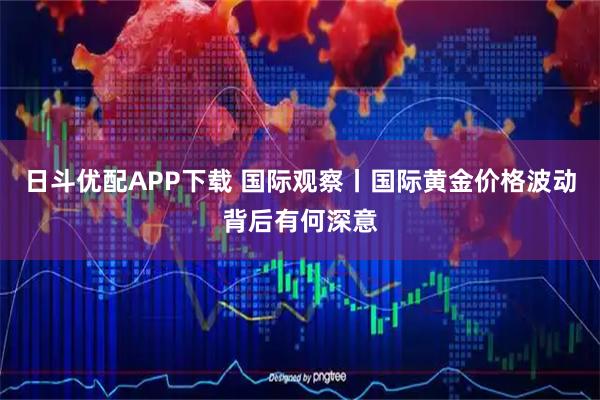 日斗优配APP下载 国际观察丨国际黄金价格波动背后有何深意
