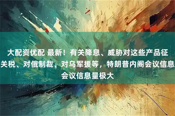 大配资优配 最新！有关降息、威胁对这些产品征收高额关税、对俄制裁、对乌军援等，特朗普内阁会议信息量极大