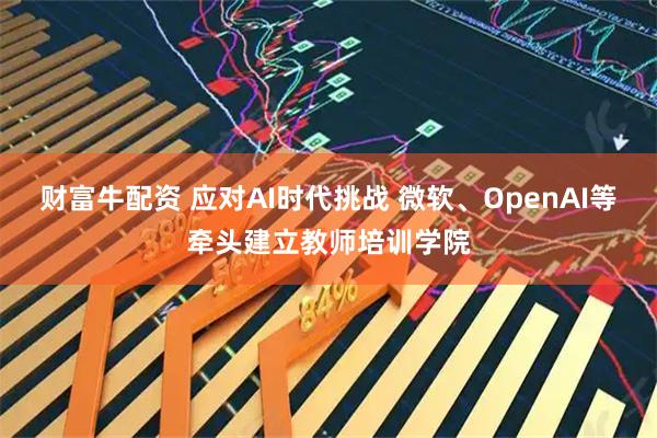 财富牛配资 应对AI时代挑战 微软、OpenAI等牵头建立教师培训学院