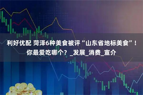 利好优配 菏泽6种美食被评“山东省地标美食”！你最爱吃哪个？_发展_消费_宣介