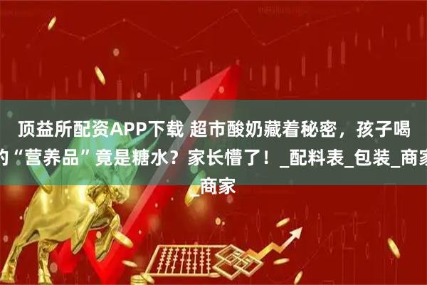 顶益所配资APP下载 超市酸奶藏着秘密，孩子喝的“营养品”竟是糖水？家长懵了！_配料表_包装_商家