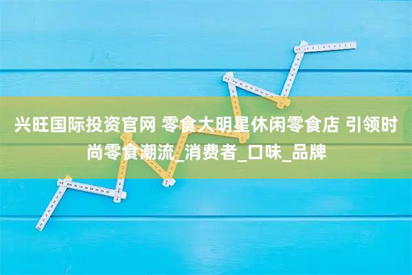 兴旺国际投资官网 零食大明星休闲零食店 引领时尚零食潮流_消费者_口味_品牌