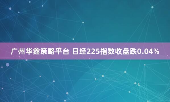 广州华鑫策略平台 日经225指数收盘跌0.04%