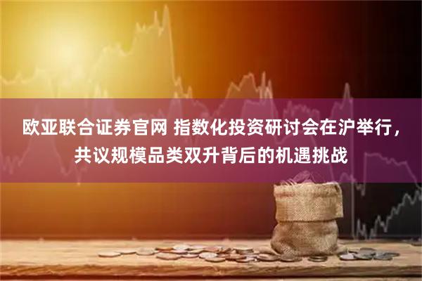 欧亚联合证券官网 指数化投资研讨会在沪举行，共议规模品类双升背后的机遇挑战