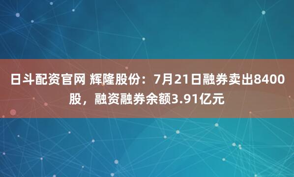 日斗配资官网 辉隆股份：7月21日融券卖出8400股，融资融券余额3.91亿元