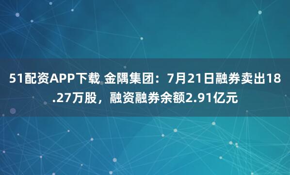 51配资APP下载 金隅集团：7月21日融券卖出18.27万股，融资融券余额2.91亿元