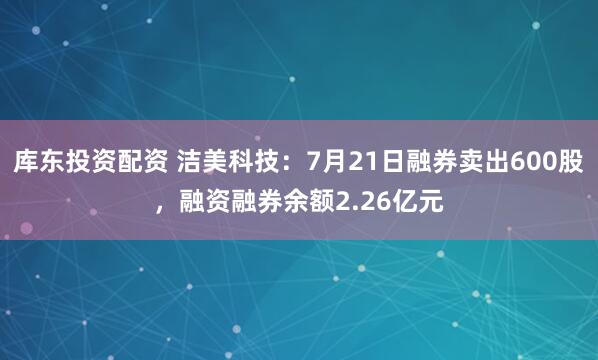 库东投资配资 洁美科技：7月21日融券卖出600股，融资融券余额2.26亿元