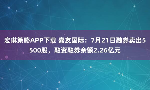 宏琳策略APP下载 嘉友国际：7月21日融券卖出5500股，融资融券余额2.26亿元