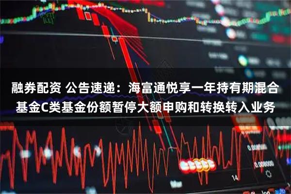 融券配资 公告速递：海富通悦享一年持有期混合基金C类基金份额暂停大额申购和转换转入业务
