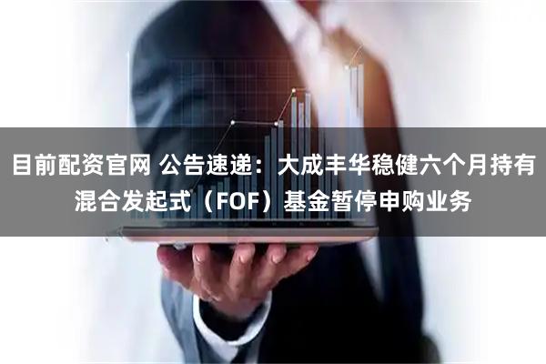 目前配资官网 公告速递：大成丰华稳健六个月持有混合发起式（FOF）基金暂停申购业务
