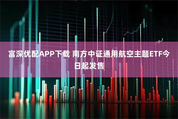 富深优配APP下载 南方中证通用航空主题ETF今日起发售